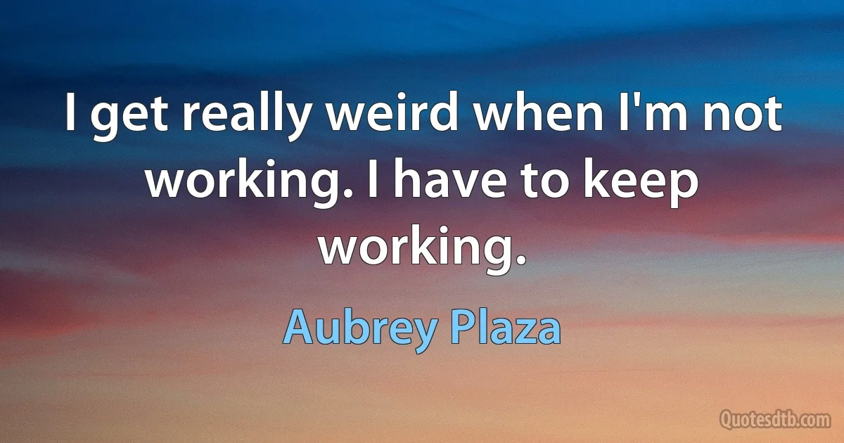 I get really weird when I'm not working. I have to keep working. (Aubrey Plaza)