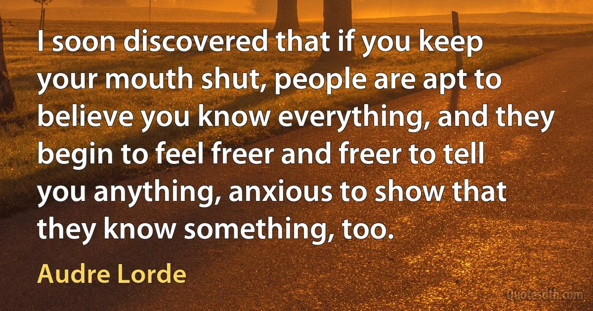 I soon discovered that if you keep your mouth shut, people are apt to believe you know everything, and they begin to feel freer and freer to tell you anything, anxious to show that they know something, too. (Audre Lorde)