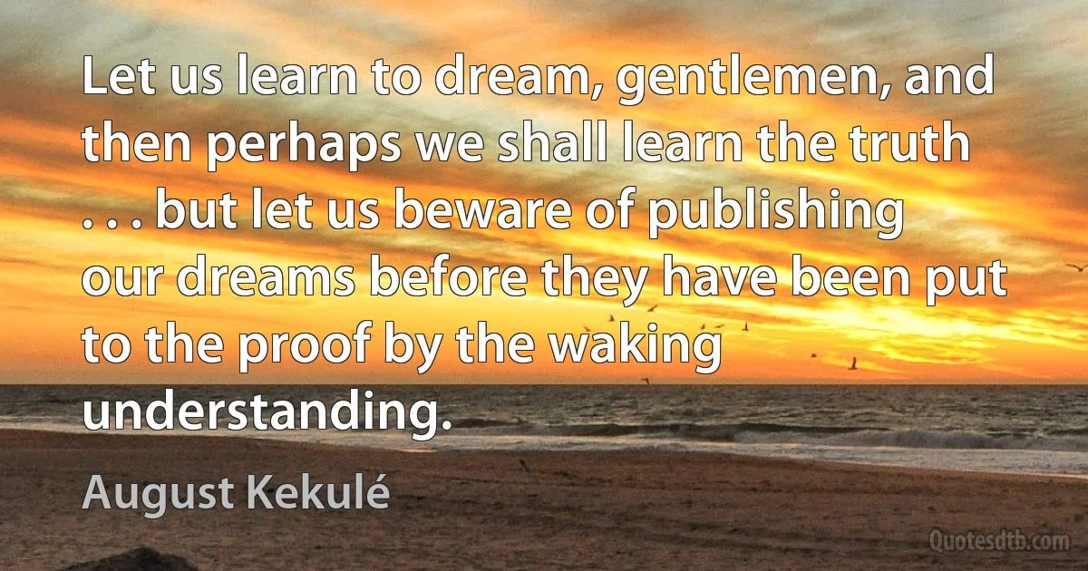 Let us learn to dream, gentlemen, and then perhaps we shall learn the truth . . . but let us beware of publishing our dreams before they have been put to the proof by the waking understanding. (August Kekulé)