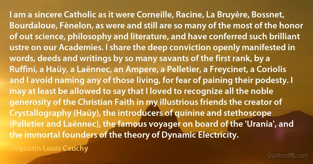 I am a sincere Catholic as it were Corneille, Racine, La Bruyère, Bossnet, Bourdaloue, Fènelon, as were and still are so many of the most of the honor of out science, philosophy and literature, and have conferred such brilliant ustre on our Academies. I share the deep conviction openly manifested in words, deeds and writings by so many savants of the first rank, by a Ruffini, a Haüy, a Laënnec, an Ampere, a Pelletier, a Freycinet, a Coriolis and I avoid naming any of those living, for fear of paining their podesty. I may at least be allowed to say that I loved to recognize all the noble generosity of the Christian Faith in my illustrious friends the creator of Crystallography (Haüy), the introducers of quinine and stethoscope (Pelletier and Laënnec), the famous voyager on board of the 'Urania', and the immortal founders of the theory of Dynamic Electricity. (Augustin Louis Cauchy)