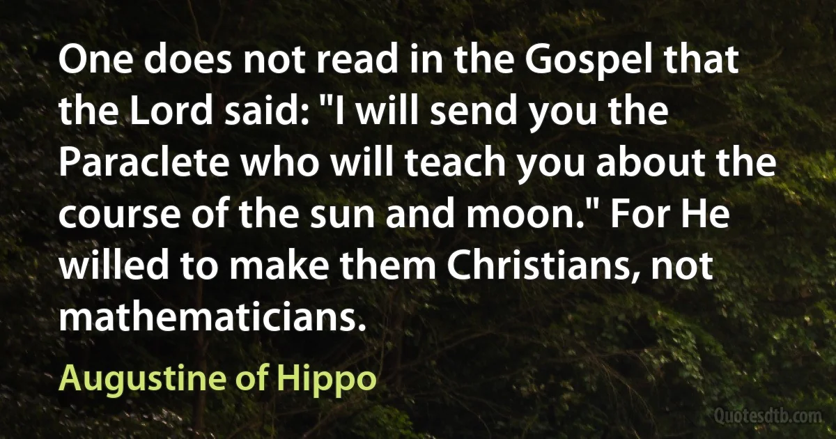 One does not read in the Gospel that the Lord said: "I will send you the Paraclete who will teach you about the course of the sun and moon." For He willed to make them Christians, not mathematicians. (Augustine of Hippo)