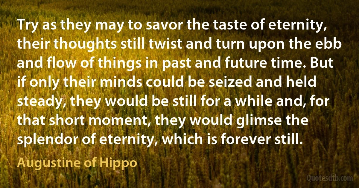 Try as they may to savor the taste of eternity, their thoughts still twist and turn upon the ebb and flow of things in past and future time. But if only their minds could be seized and held steady, they would be still for a while and, for that short moment, they would glimse the splendor of eternity, which is forever still. (Augustine of Hippo)