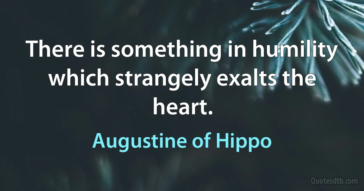 There is something in humility which strangely exalts the heart. (Augustine of Hippo)