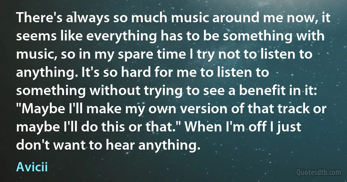 There's always so much music around me now, it seems like everything has to be something with music, so in my spare time I try not to listen to anything. It's so hard for me to listen to something without trying to see a benefit in it: "Maybe I'll make my own version of that track or maybe I'll do this or that." When I'm off I just don't want to hear anything. (Avicii)