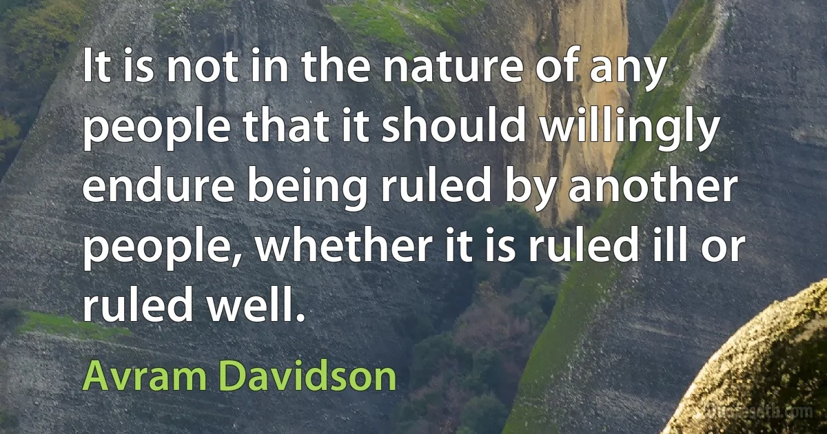 It is not in the nature of any people that it should willingly endure being ruled by another people, whether it is ruled ill or ruled well. (Avram Davidson)