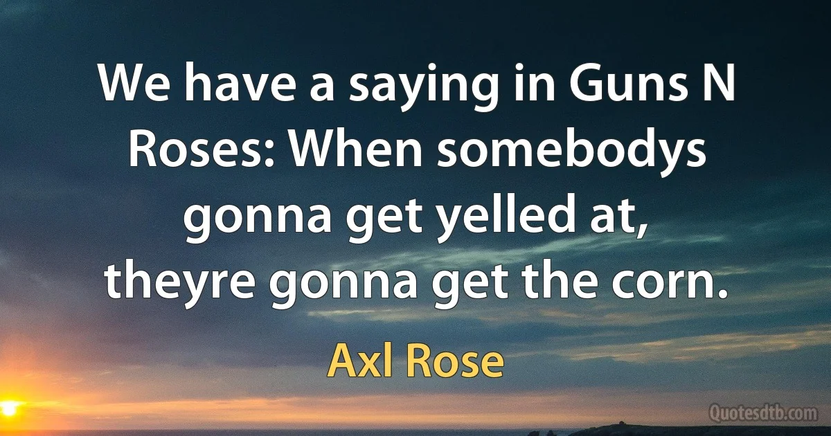 We have a saying in Guns N Roses: When somebodys gonna get yelled at, theyre gonna get the corn. (Axl Rose)