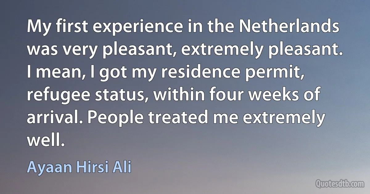 My first experience in the Netherlands was very pleasant, extremely pleasant. I mean, I got my residence permit, refugee status, within four weeks of arrival. People treated me extremely well. (Ayaan Hirsi Ali)