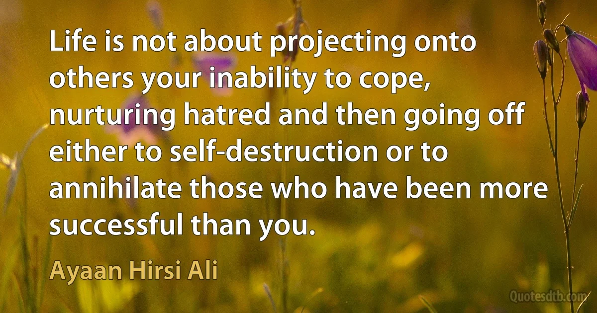 Life is not about projecting onto others your inability to cope, nurturing hatred and then going off either to self-destruction or to annihilate those who have been more successful than you. (Ayaan Hirsi Ali)