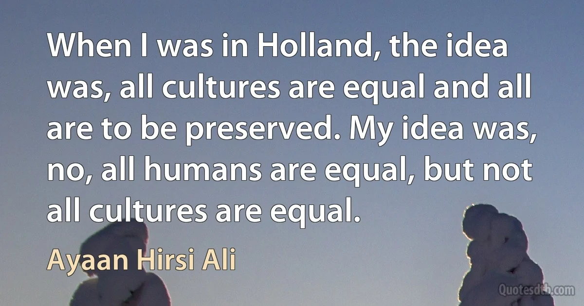 When I was in Holland, the idea was, all cultures are equal and all are to be preserved. My idea was, no, all humans are equal, but not all cultures are equal. (Ayaan Hirsi Ali)