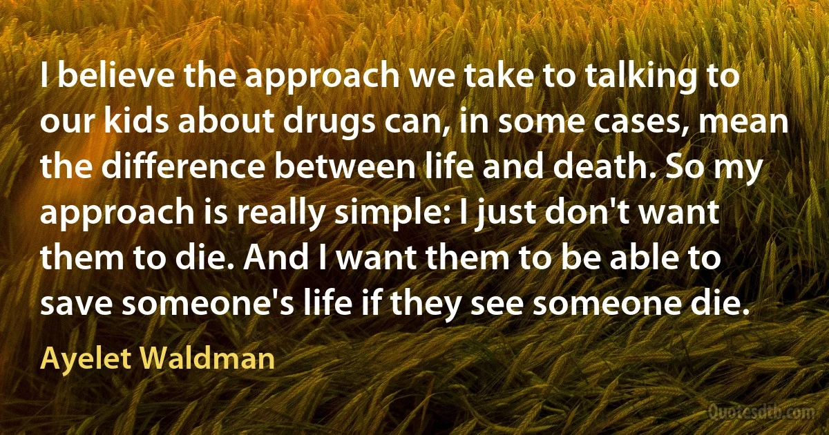 I believe the approach we take to talking to our kids about drugs can, in some cases, mean the difference between life and death. So my approach is really simple: I just don't want them to die. And I want them to be able to save someone's life if they see someone die. (Ayelet Waldman)