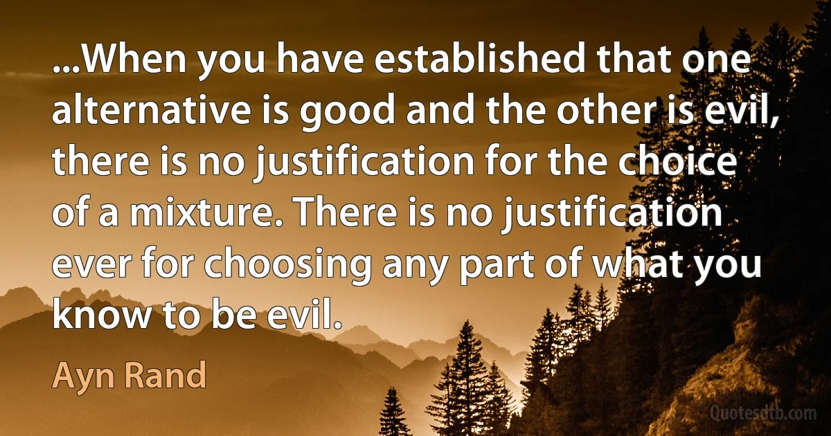 ...When you have established that one alternative is good and the other is evil, there is no justification for the choice of a mixture. There is no justification ever for choosing any part of what you know to be evil. (Ayn Rand)