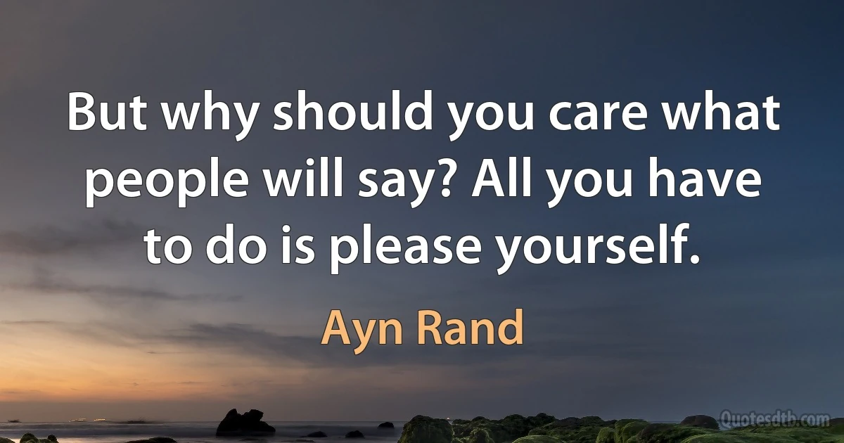 But why should you care what people will say? All you have to do is please yourself. (Ayn Rand)