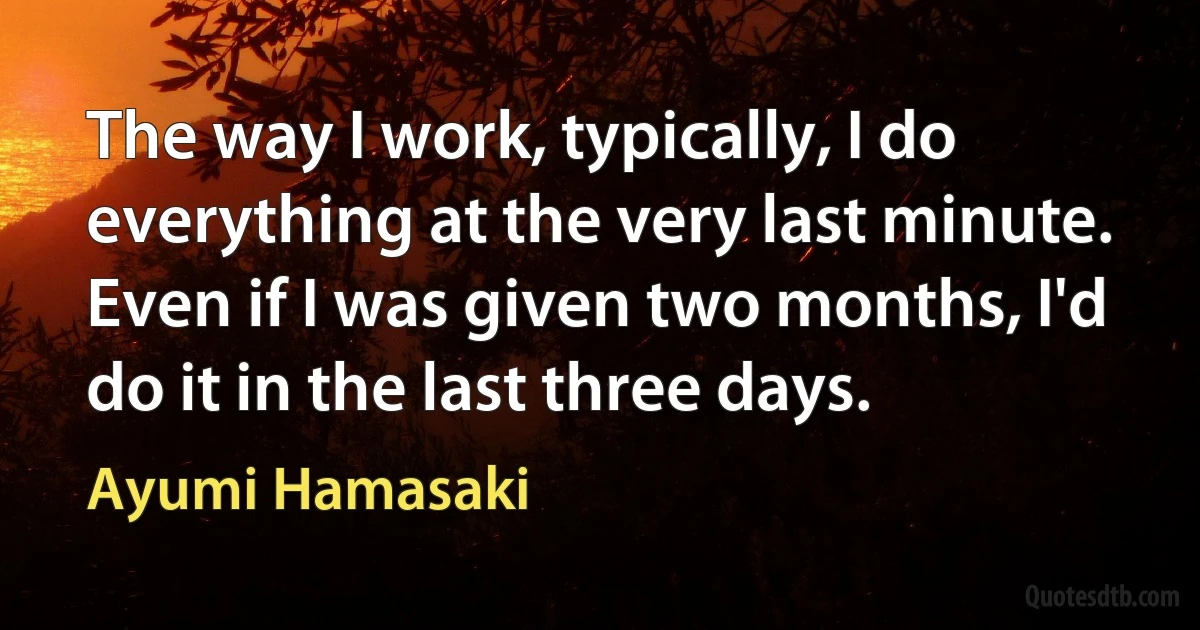 The way I work, typically, I do everything at the very last minute. Even if I was given two months, I'd do it in the last three days. (Ayumi Hamasaki)