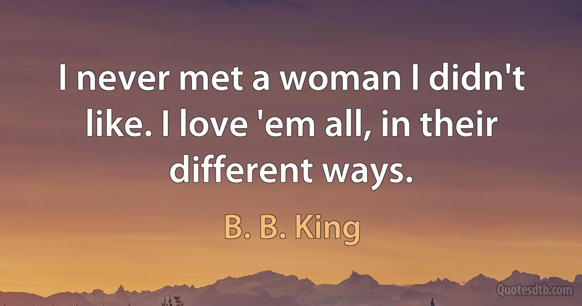 I never met a woman I didn't like. I love 'em all, in their different ways. (B. B. King)