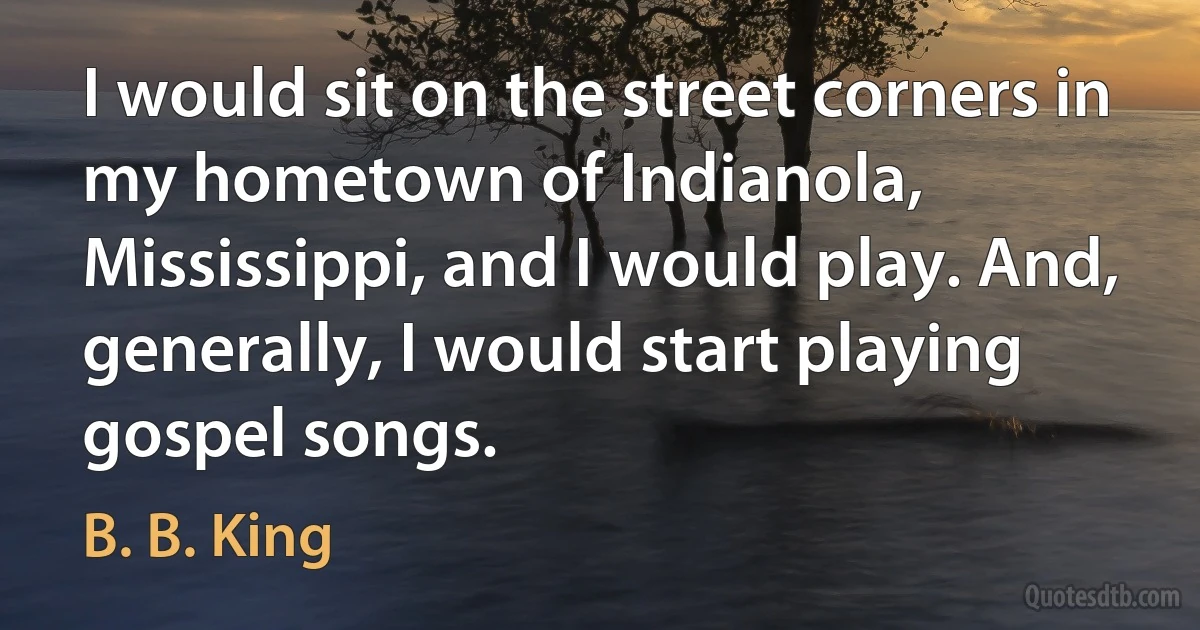 I would sit on the street corners in my hometown of Indianola, Mississippi, and I would play. And, generally, I would start playing gospel songs. (B. B. King)