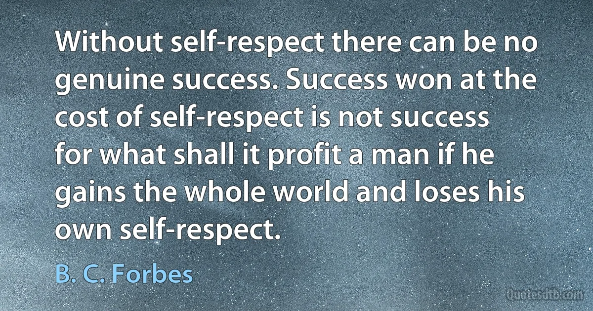 Without self-respect there can be no genuine success. Success won at the cost of self-respect is not success for what shall it profit a man if he gains the whole world and loses his own self-respect. (B. C. Forbes)