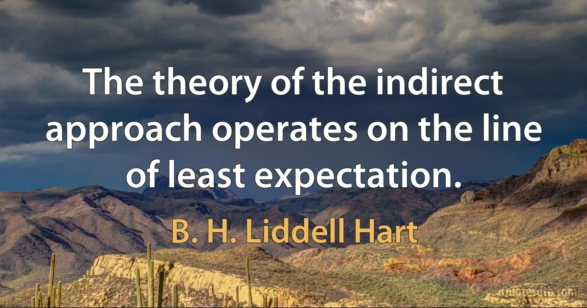 The theory of the indirect approach operates on the line of least expectation. (B. H. Liddell Hart)