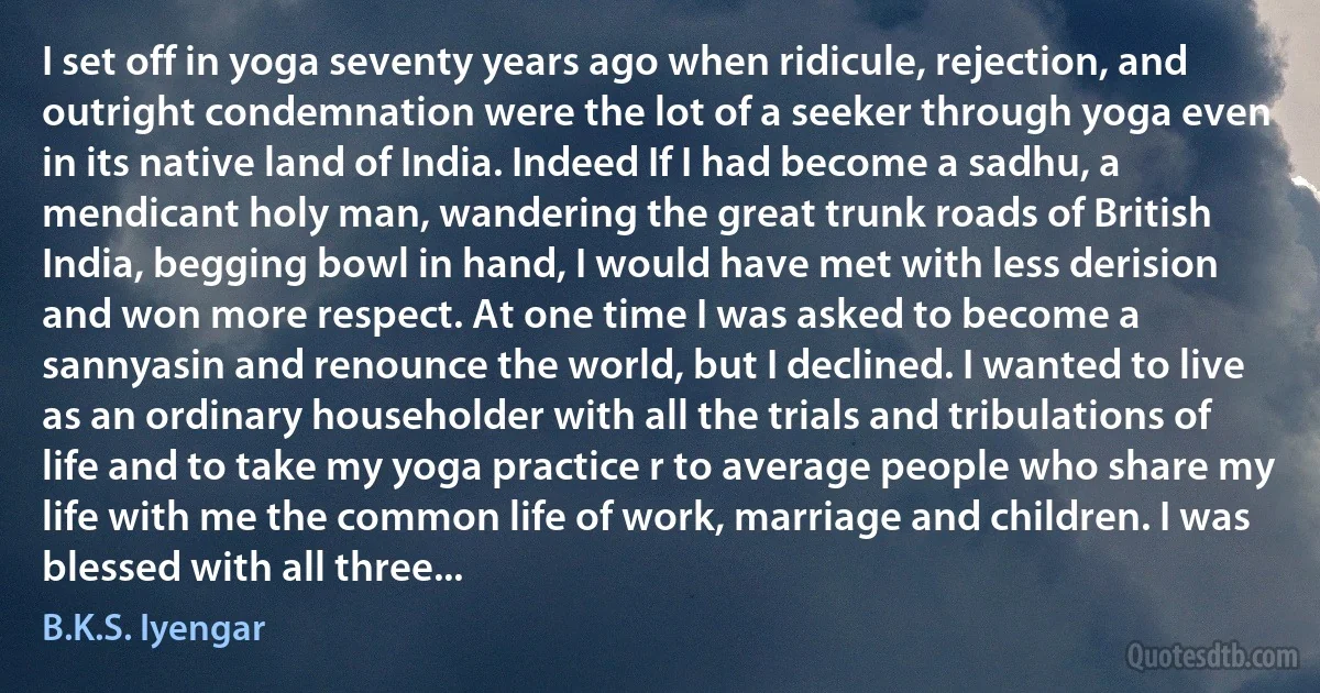 I set off in yoga seventy years ago when ridicule, rejection, and outright condemnation were the lot of a seeker through yoga even in its native land of India. Indeed If I had become a sadhu, a mendicant holy man, wandering the great trunk roads of British India, begging bowl in hand, I would have met with less derision and won more respect. At one time I was asked to become a sannyasin and renounce the world, but I declined. I wanted to live as an ordinary householder with all the trials and tribulations of life and to take my yoga practice r to average people who share my life with me the common life of work, marriage and children. I was blessed with all three... (B.K.S. Iyengar)