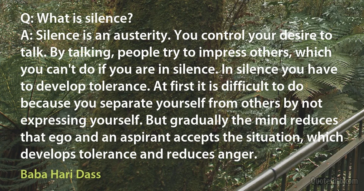 Q: What is silence?
A: Silence is an austerity. You control your desire to talk. By talking, people try to impress others, which you can't do if you are in silence. In silence you have to develop tolerance. At first it is difficult to do because you separate yourself from others by not expressing yourself. But gradually the mind reduces that ego and an aspirant accepts the situation, which develops tolerance and reduces anger. (Baba Hari Dass)