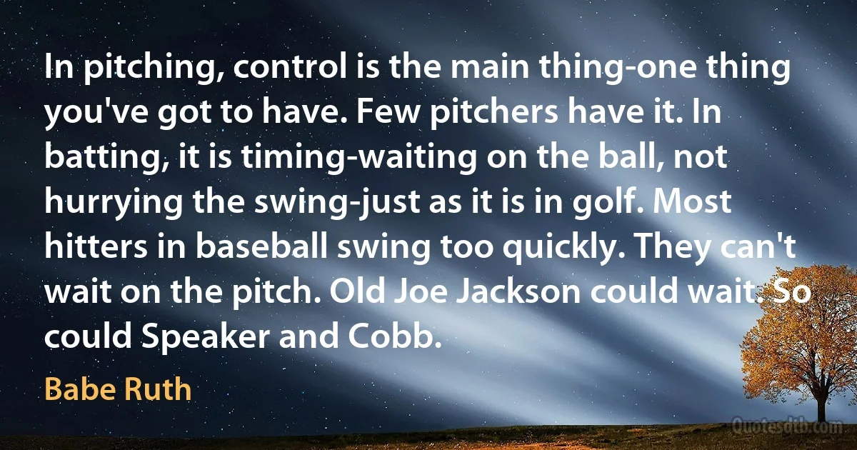 In pitching, control is the main thing-one thing you've got to have. Few pitchers have it. In batting, it is timing-waiting on the ball, not hurrying the swing-just as it is in golf. Most hitters in baseball swing too quickly. They can't wait on the pitch. Old Joe Jackson could wait. So could Speaker and Cobb. (Babe Ruth)