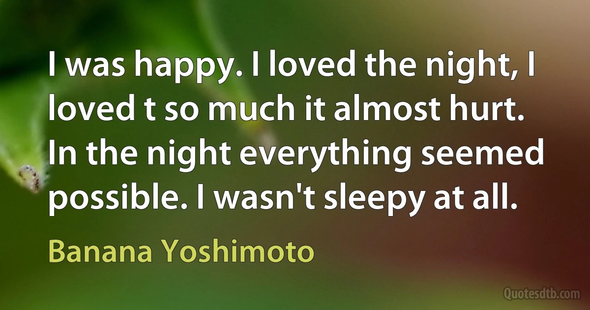 I was happy. I loved the night, I loved t so much it almost hurt. In the night everything seemed possible. I wasn't sleepy at all. (Banana Yoshimoto)