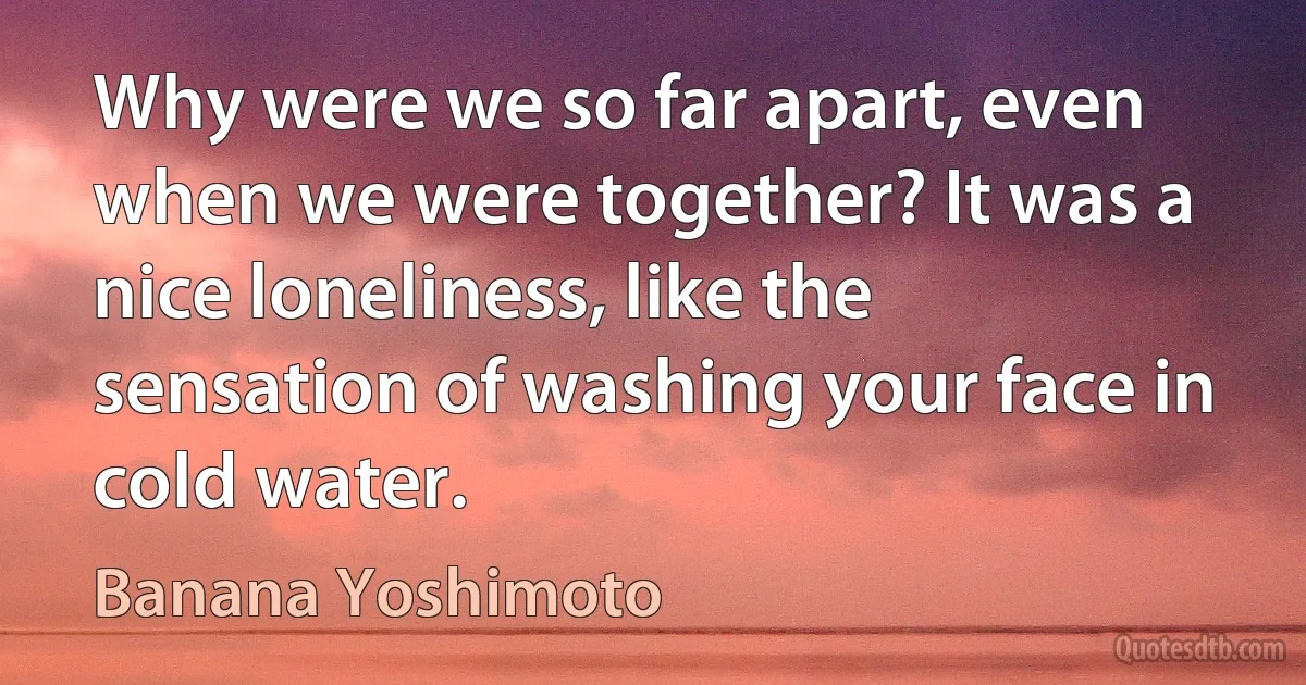 Why were we so far apart, even when we were together? It was a nice loneliness, like the sensation of washing your face in cold water. (Banana Yoshimoto)