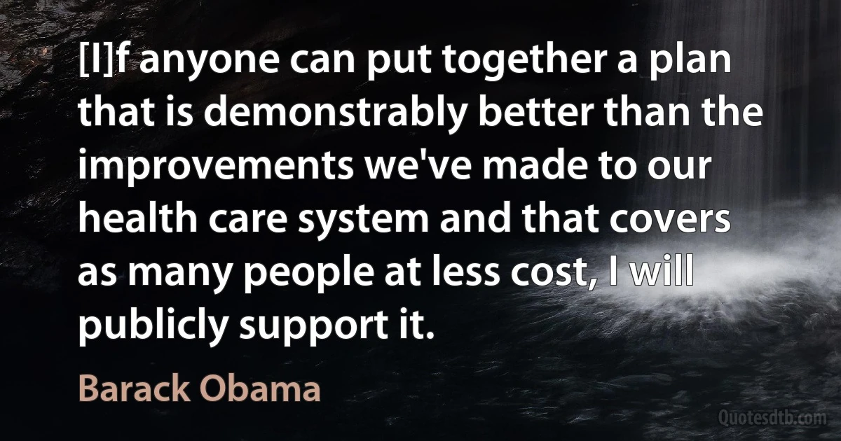 [I]f anyone can put together a plan that is demonstrably better than the improvements we've made to our health care system and that covers as many people at less cost, I will publicly support it. (Barack Obama)