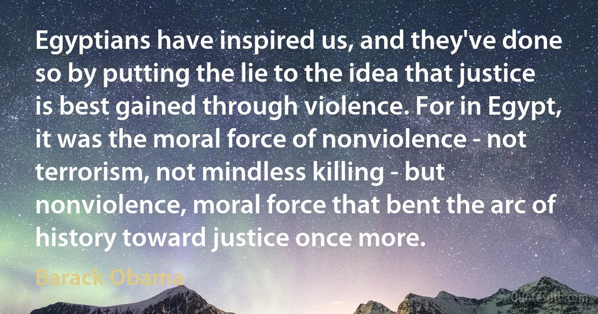 Egyptians have inspired us, and they've done so by putting the lie to the idea that justice is best gained through violence. For in Egypt, it was the moral force of nonviolence - not terrorism, not mindless killing - but nonviolence, moral force that bent the arc of history toward justice once more. (Barack Obama)