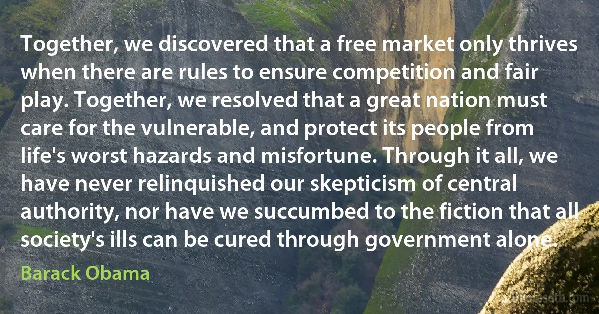 Together, we discovered that a free market only thrives when there are rules to ensure competition and fair play. Together, we resolved that a great nation must care for the vulnerable, and protect its people from life's worst hazards and misfortune. Through it all, we have never relinquished our skepticism of central authority, nor have we succumbed to the fiction that all society's ills can be cured through government alone. (Barack Obama)