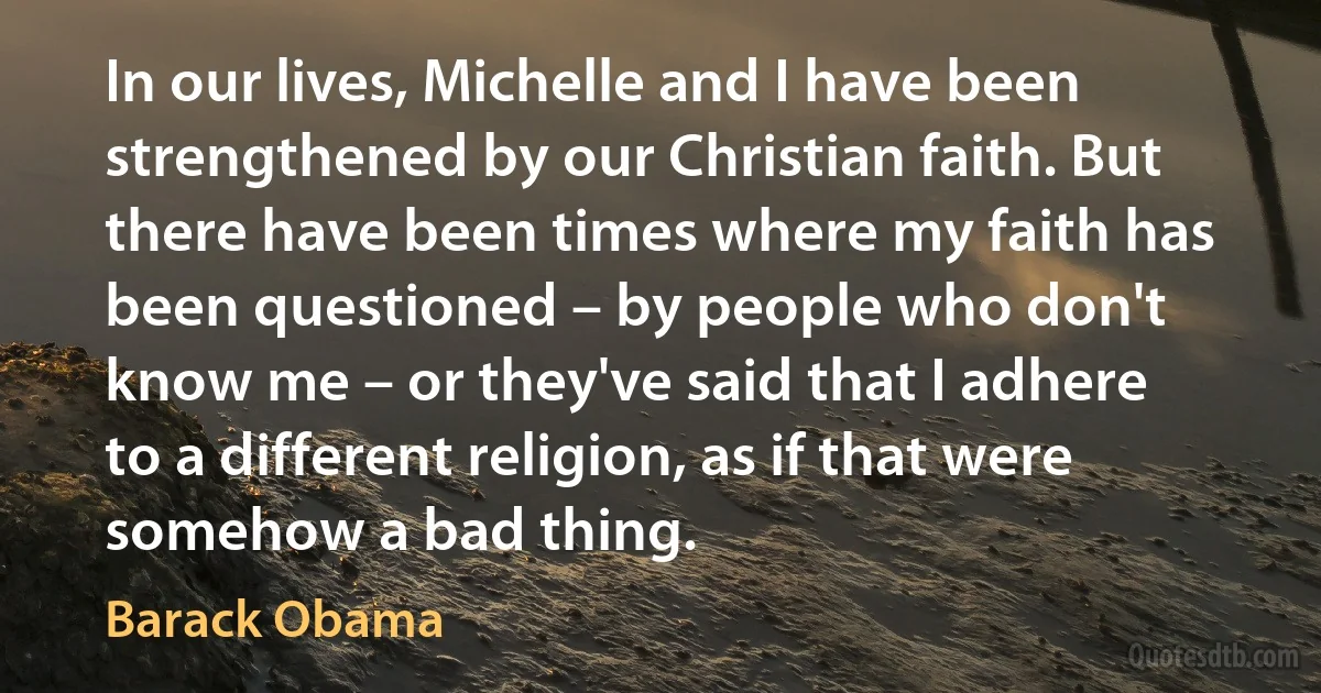 In our lives, Michelle and I have been strengthened by our Christian faith. But there have been times where my faith has been questioned – by people who don't know me – or they've said that I adhere to a different religion, as if that were somehow a bad thing. (Barack Obama)