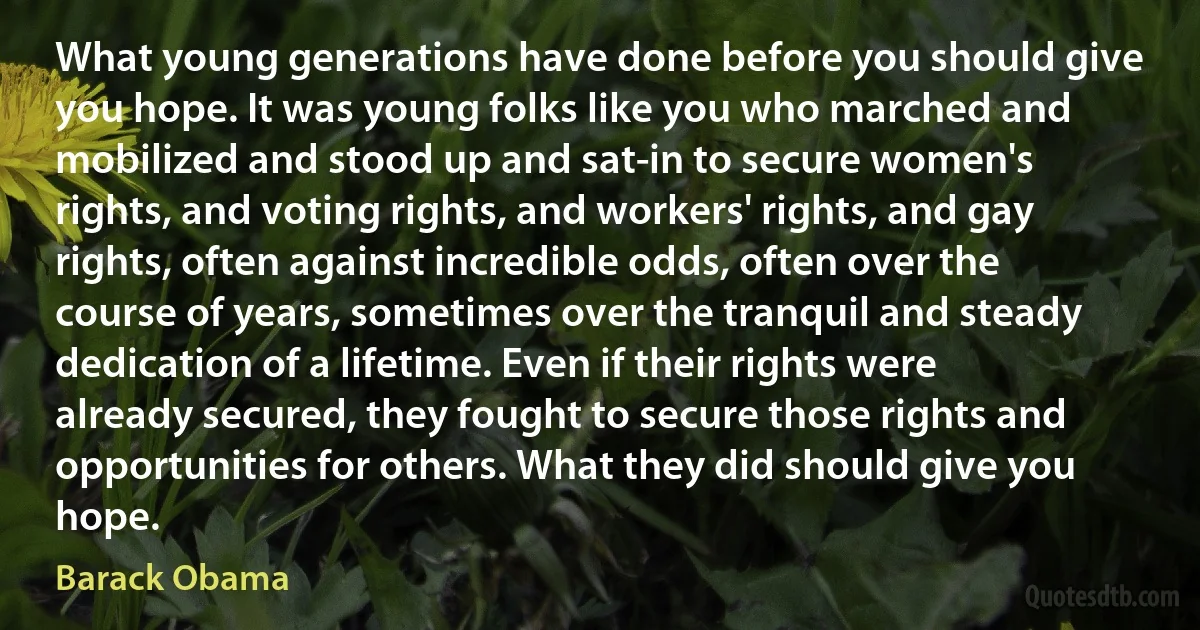 What young generations have done before you should give you hope. It was young folks like you who marched and mobilized and stood up and sat-in to secure women's rights, and voting rights, and workers' rights, and gay rights, often against incredible odds, often over the course of years, sometimes over the tranquil and steady dedication of a lifetime. Even if their rights were already secured, they fought to secure those rights and opportunities for others. What they did should give you hope. (Barack Obama)