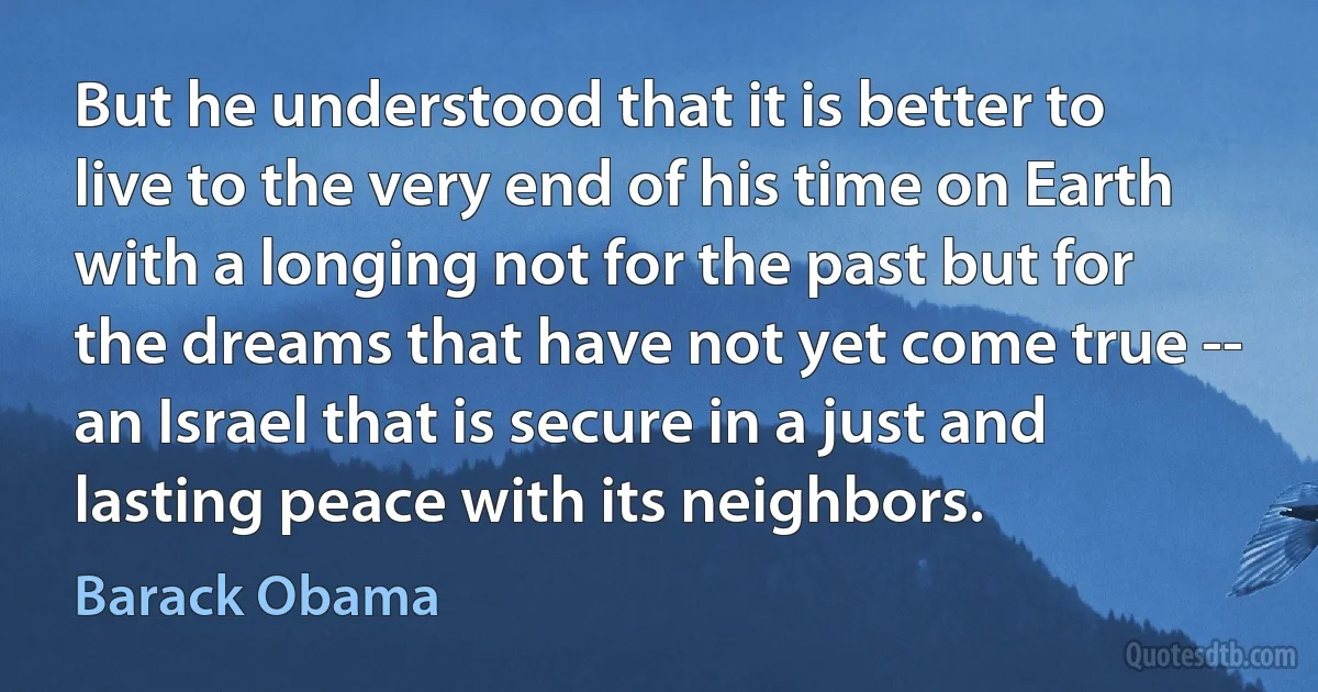 But he understood that it is better to live to the very end of his time on Earth with a longing not for the past but for the dreams that have not yet come true -- an Israel that is secure in a just and lasting peace with its neighbors. (Barack Obama)