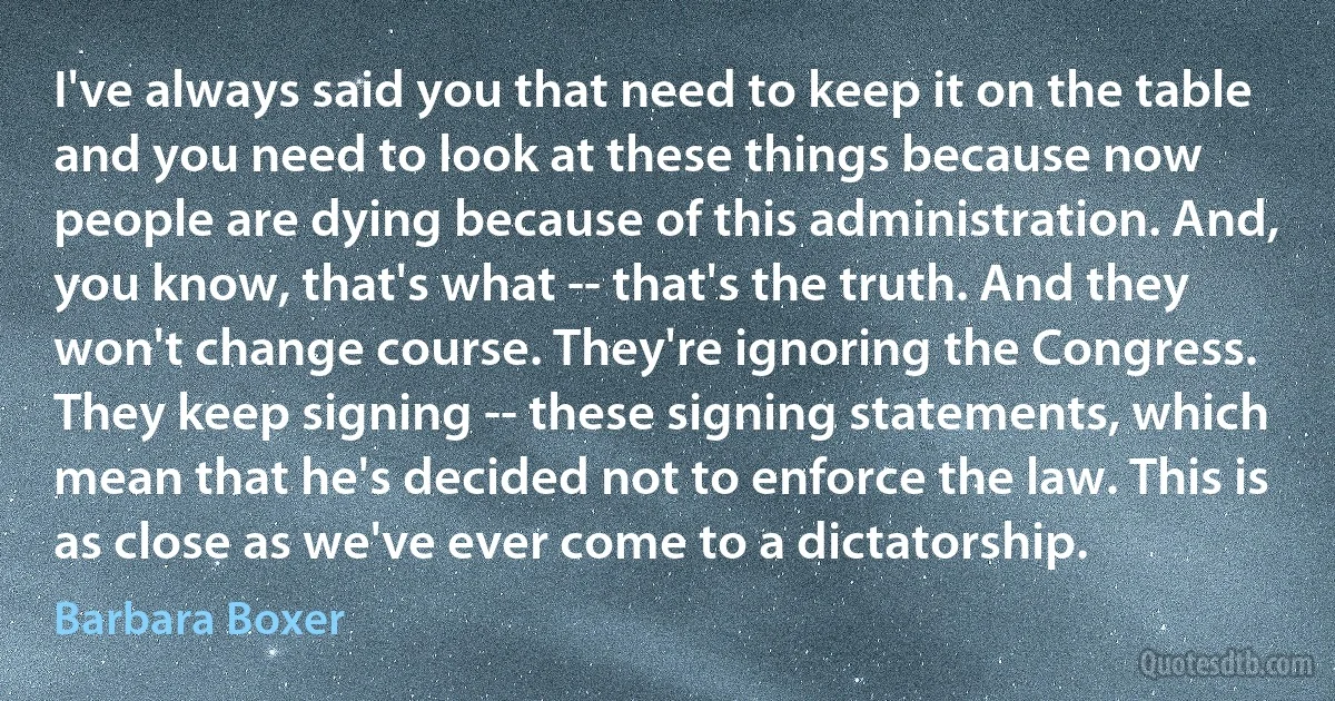 I've always said you that need to keep it on the table and you need to look at these things because now people are dying because of this administration. And, you know, that's what -- that's the truth. And they won't change course. They're ignoring the Congress. They keep signing -- these signing statements, which mean that he's decided not to enforce the law. This is as close as we've ever come to a dictatorship. (Barbara Boxer)