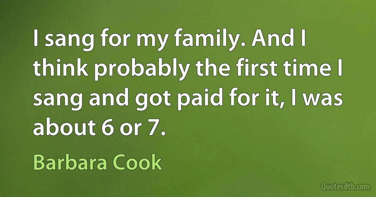 I sang for my family. And I think probably the first time I sang and got paid for it, I was about 6 or 7. (Barbara Cook)