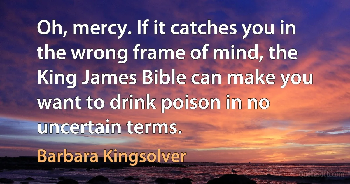 Oh, mercy. If it catches you in the wrong frame of mind, the King James Bible can make you want to drink poison in no uncertain terms. (Barbara Kingsolver)