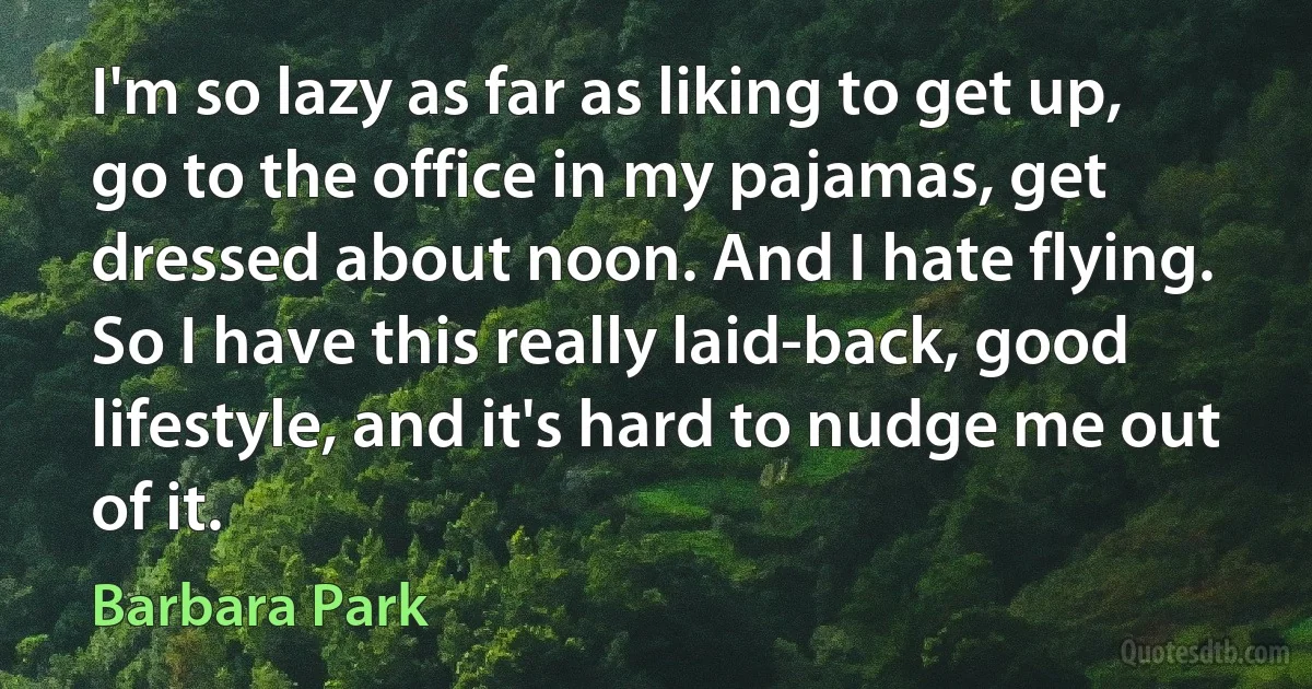 I'm so lazy as far as liking to get up, go to the office in my pajamas, get dressed about noon. And I hate flying. So I have this really laid-back, good lifestyle, and it's hard to nudge me out of it. (Barbara Park)