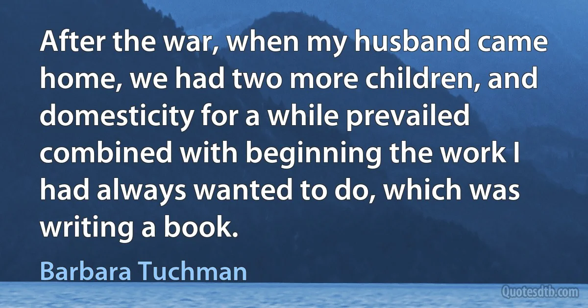 After the war, when my husband came home, we had two more children, and domesticity for a while prevailed combined with beginning the work I had always wanted to do, which was writing a book. (Barbara Tuchman)