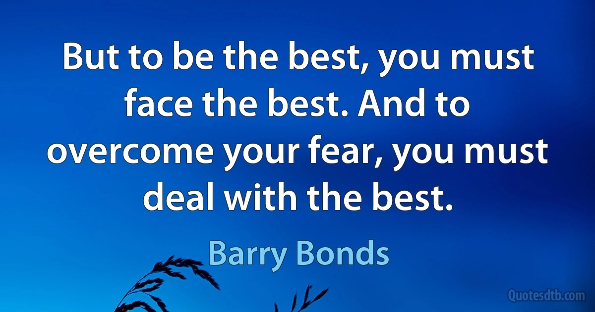 But to be the best, you must face the best. And to overcome your fear, you must deal with the best. (Barry Bonds)