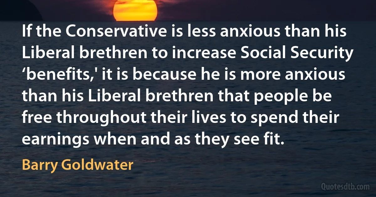 If the Conservative is less anxious than his Liberal brethren to increase Social Security ‘benefits,' it is because he is more anxious than his Liberal brethren that people be free throughout their lives to spend their earnings when and as they see fit. (Barry Goldwater)