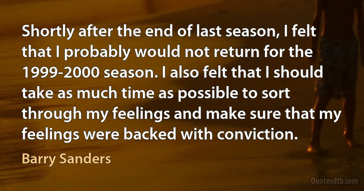 Shortly after the end of last season, I felt that I probably would not return for the 1999-2000 season. I also felt that I should take as much time as possible to sort through my feelings and make sure that my feelings were backed with conviction. (Barry Sanders)