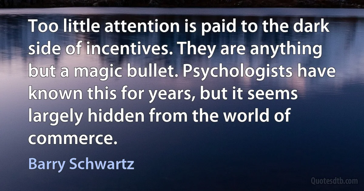 Too little attention is paid to the dark side of incentives. They are anything but a magic bullet. Psychologists have known this for years, but it seems largely hidden from the world of commerce. (Barry Schwartz)