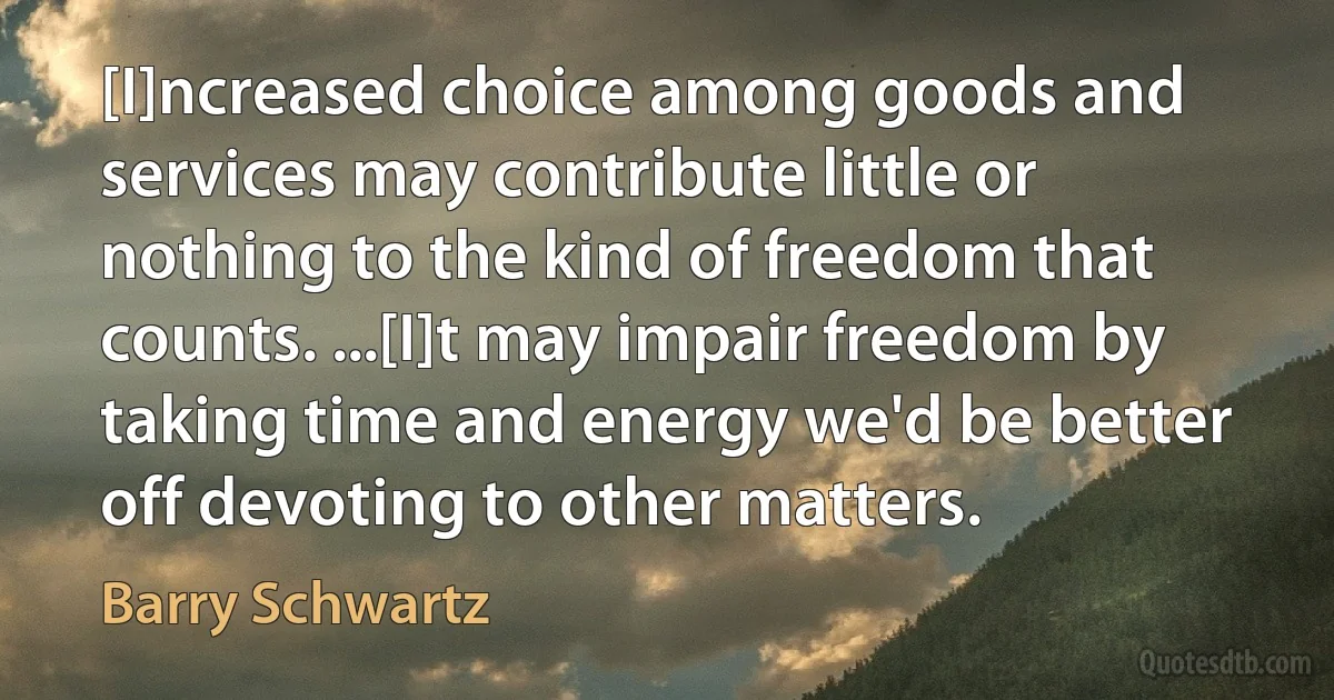 [I]ncreased choice among goods and services may contribute little or nothing to the kind of freedom that counts. ...[I]t may impair freedom by taking time and energy we'd be better off devoting to other matters. (Barry Schwartz)