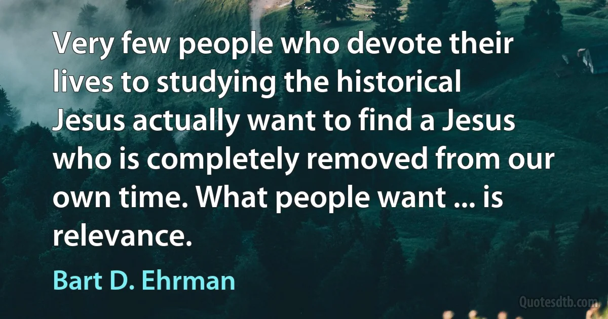 Very few people who devote their lives to studying the historical Jesus actually want to find a Jesus who is completely removed from our own time. What people want ... is relevance. (Bart D. Ehrman)