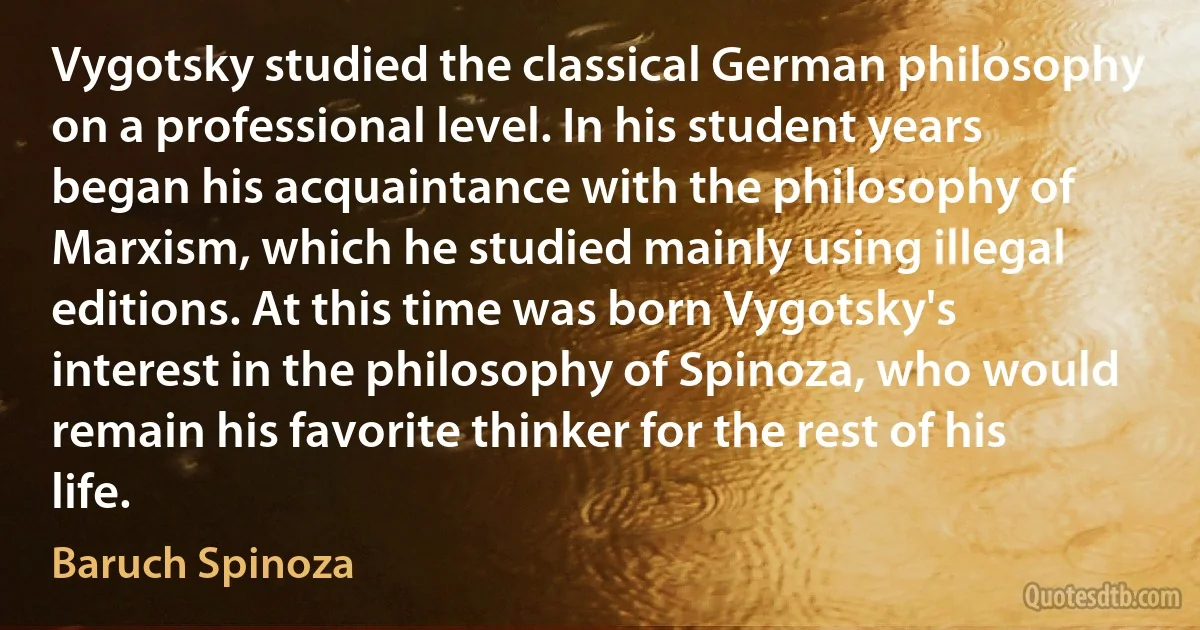 Vygotsky studied the classical German philosophy on a professional level. In his student years began his acquaintance with the philosophy of Marxism, which he studied mainly using illegal editions. At this time was born Vygotsky's interest in the philosophy of Spinoza, who would remain his favorite thinker for the rest of his life. (Baruch Spinoza)