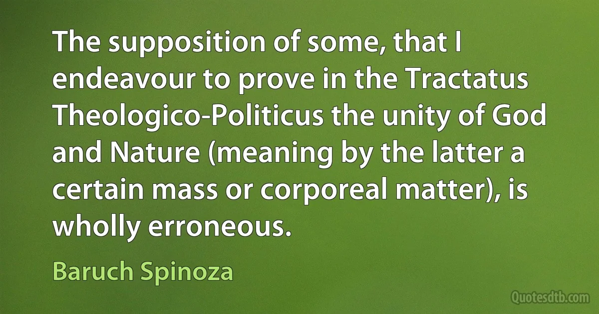 The supposition of some, that I endeavour to prove in the Tractatus Theologico-Politicus the unity of God and Nature (meaning by the latter a certain mass or corporeal matter), is wholly erroneous. (Baruch Spinoza)