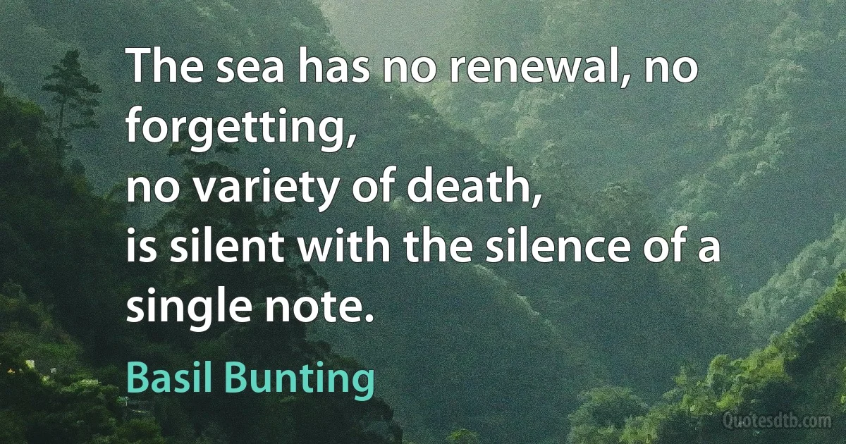 The sea has no renewal, no forgetting,
no variety of death,
is silent with the silence of a single note. (Basil Bunting)