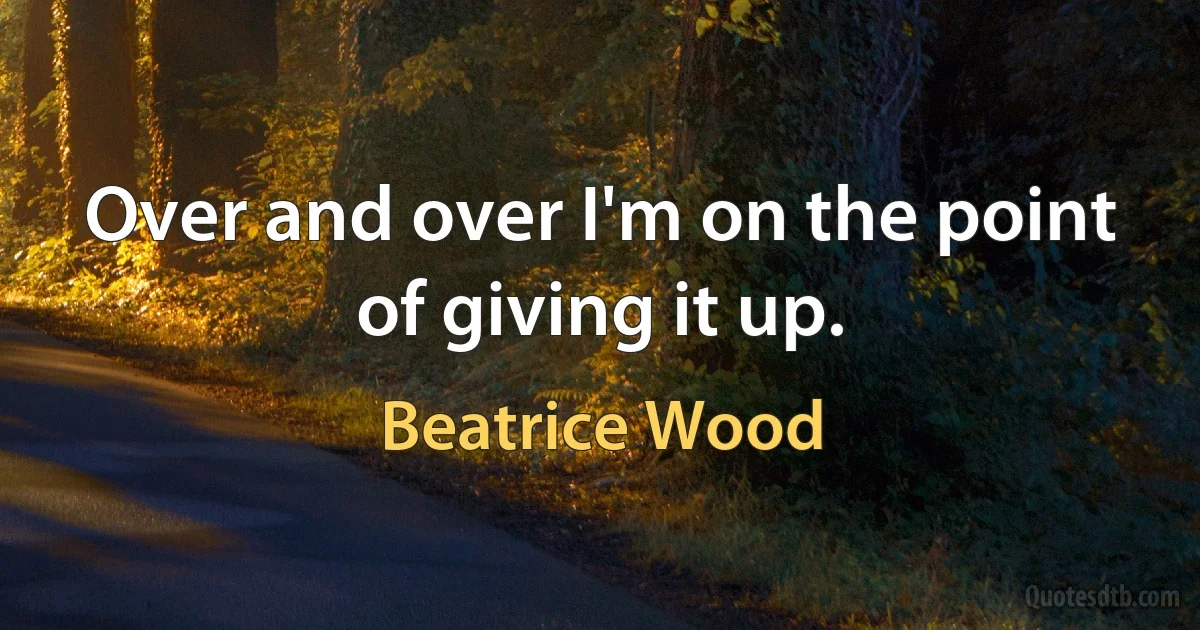 Over and over I'm on the point of giving it up. (Beatrice Wood)