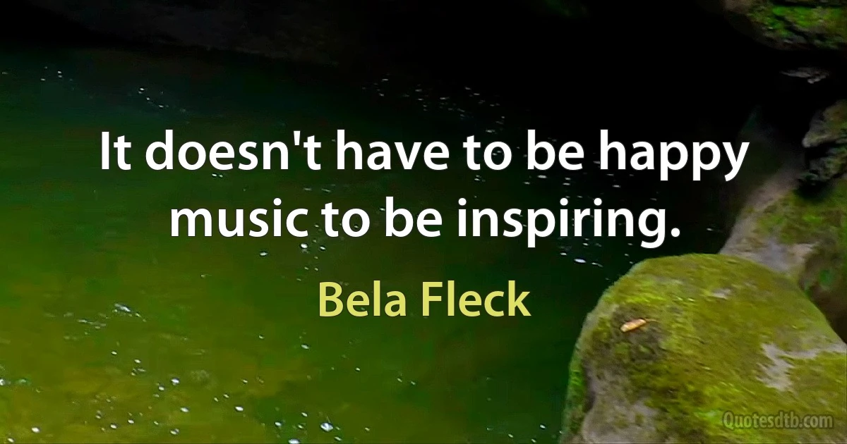 It doesn't have to be happy music to be inspiring. (Bela Fleck)