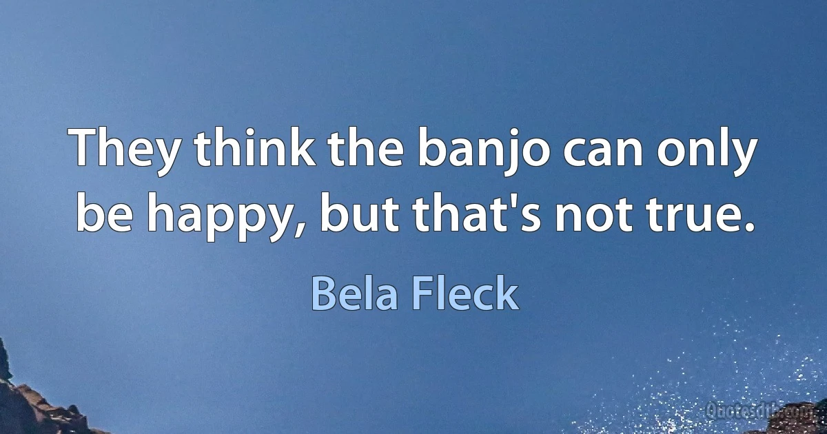 They think the banjo can only be happy, but that's not true. (Bela Fleck)