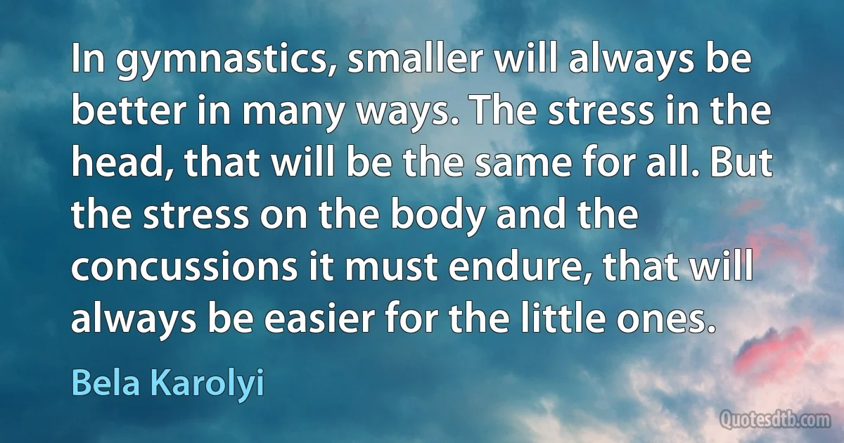 In gymnastics, smaller will always be better in many ways. The stress in the head, that will be the same for all. But the stress on the body and the concussions it must endure, that will always be easier for the little ones. (Bela Karolyi)